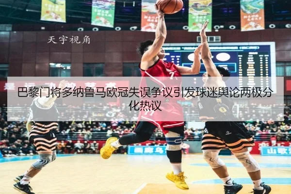 巴黎门将多纳鲁马欧冠失误争议引发球迷舆论两极分化热议