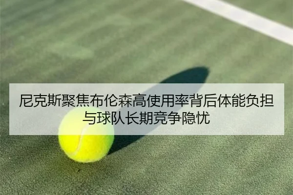 尼克斯聚焦布伦森高使用率背后体能负担与球队长期竞争隐忧