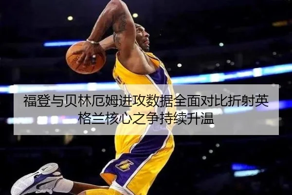 福登与贝林厄姆进攻数据全面对比折射英格兰核心之争持续升温