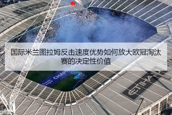 国际米兰图拉姆反击速度优势如何放大欧冠淘汰赛的决定性价值